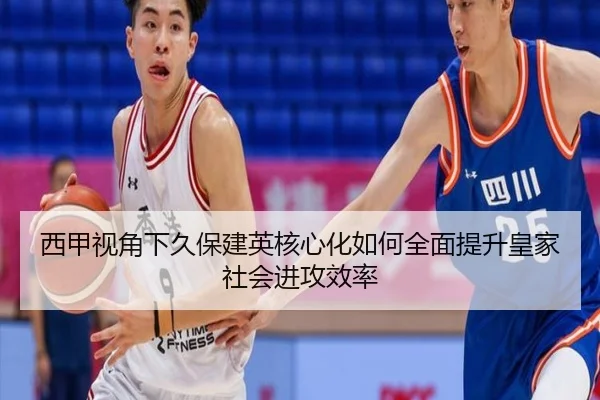 西甲视角下久保建英核心化如何全面提升皇家社会进攻效率