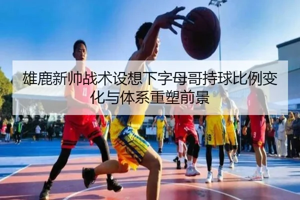 雄鹿新帅战术设想下字母哥持球比例变化与体系重塑前景