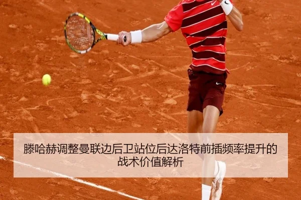 滕哈赫调整曼联边后卫站位后达洛特前插频率提升的战术价值解析