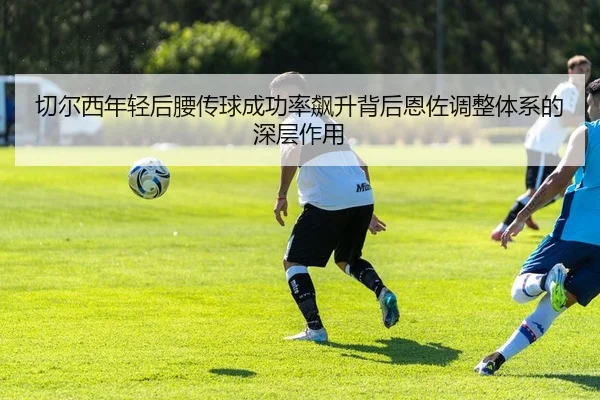 切尔西年轻后腰传球成功率飙升背后恩佐调整体系的深层作用