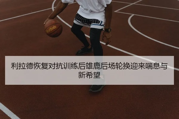 利拉德恢复对抗训练后雄鹿后场轮换迎来喘息与新希望